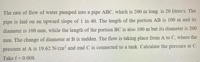 The rate of flow of water pumped into a pipe ABC, which is 200 m long. is 20 litres/s. The
pipe is laid on an upward slope of 1 in 40. The length of the portion AB is 100 m and its
diameter is 100 mm, while the length of the portion BC is also 100 m but its diameter is 200
mm. The change of diameter at B is sudden. The flow is taking place from A to C, where the
pressure at A is 19.62 N/cm² and end C is connected to a tank. Calculate the pressure at C.
Take f= 0.008.

