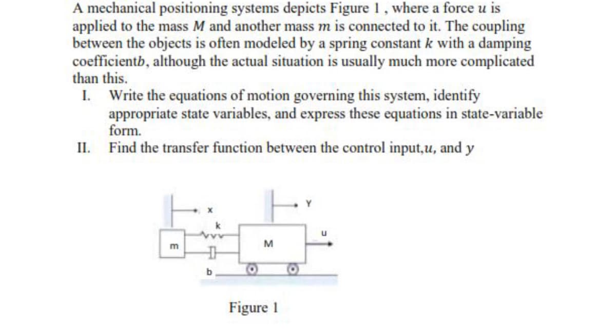 A mechanical positioning systems depicts Figure 1, where a force u is
applied to the mass M and another mass m is connected to it. The coupling
between the objects is often modeled by a spring constant k with a damping
coefficientb, although the actual situation is usually much more complicated
than this.
I. Write the equations of motion governing this system, identify
appropriate state variables, and express these equations in state-variable
form.
II. Find the transfer function between the control input,u, and y
m
b
M
Figure 1
Y
u