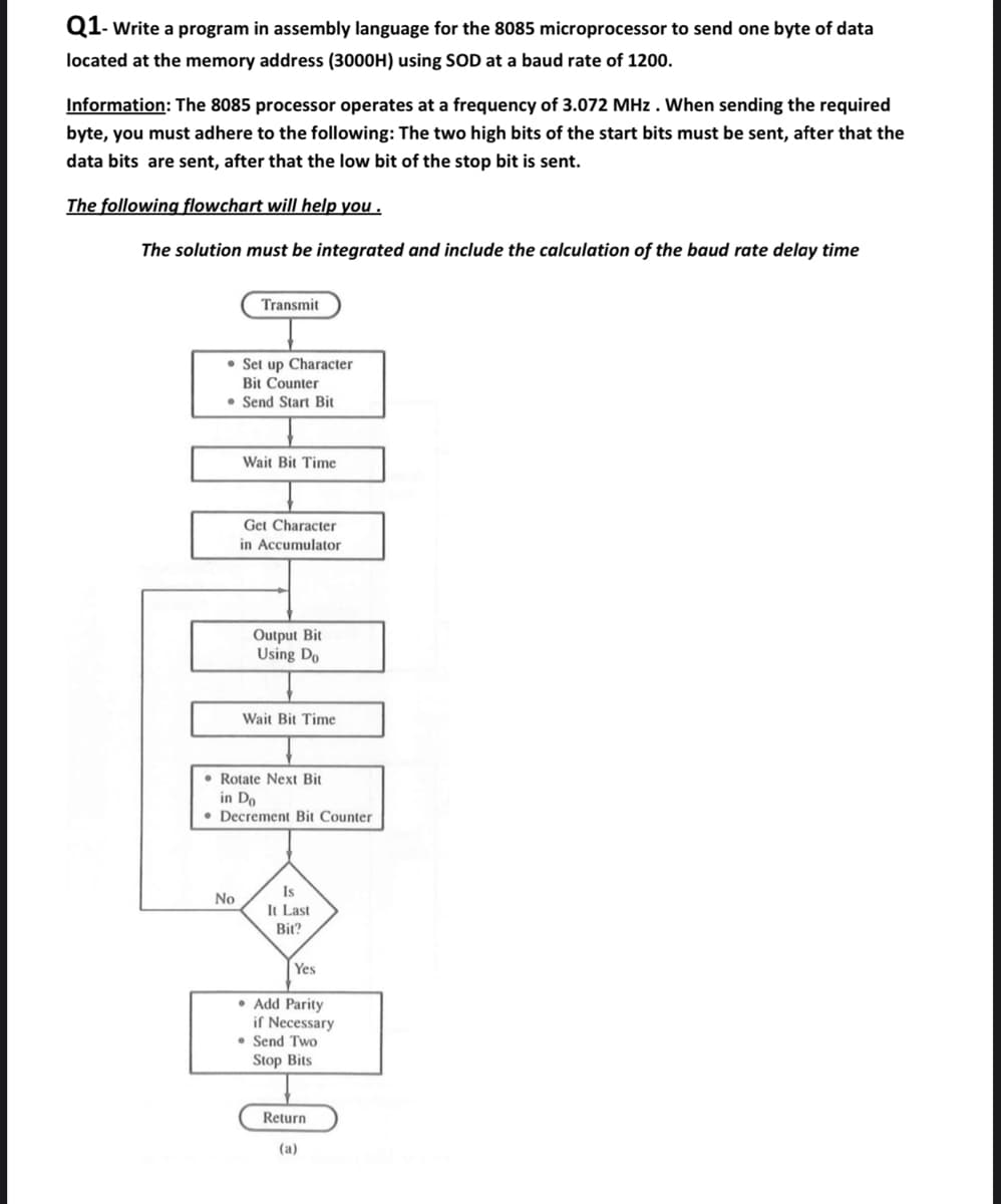 Q1- Write a program in assembly language for the 8085 microprocessor to send one byte of data
located at the memory address (3000H) using SOD at a baud rate of 1200.
Information: The 8085 processor operates at a frequency of 3.072 MHz. When sending the required
byte, you must adhere to the following: The two high bits of the start bits must be sent, after that the
data bits are sent, after that the low bit of the stop bit is sent.
The following flowchart will help you.
The solution must be integrated and include the calculation of the baud rate delay time
Transmit
Set up Character
Bit Counter
• Send Start Bit
No
Wait Bit Time
Get Character
in Accumulator
Output Bit
Using Do
Wait Bit Time
Rotate Next Bit
in Do
Decrement Bit Counter
Is
It Last
Bit?
Yes
• Add Parity
if Necessary
Send Two
Stop Bits
Return
(a)