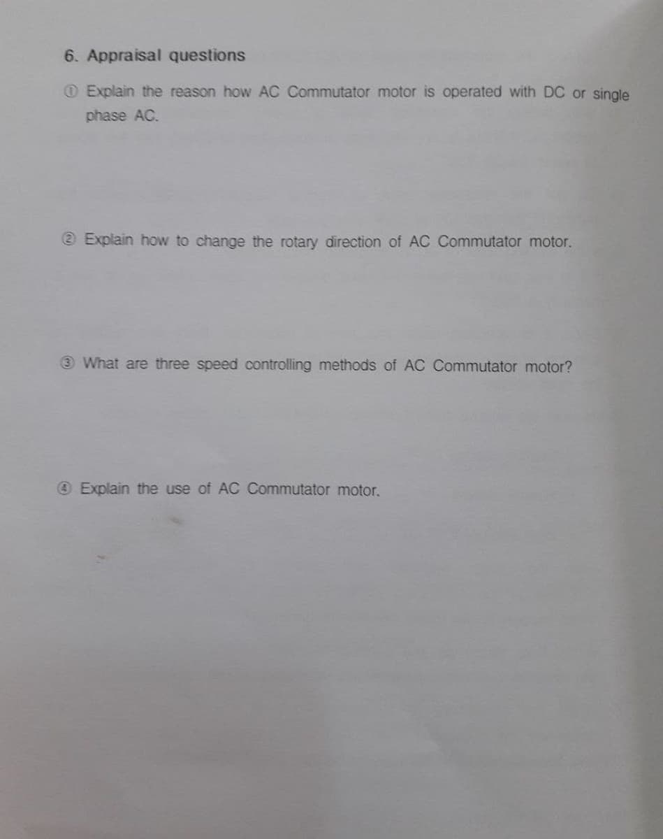 6. Appraisal questions
OExplain the reason how AC Commutator motor is operated with DC or single
phase AC.
e Explain how to change the rotary direction of AC Commutator motor.
3 What are three speed controlling methods of AC Commutator motor?
Explain the use of AC Commutator motor.
