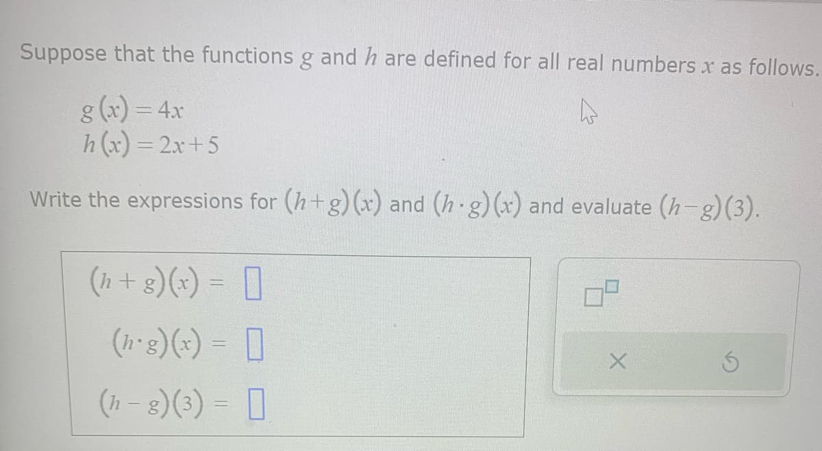 Suppose that the functions g and h are defined for all real numbers x as follows.
D
g(x) = 4x
h(x) = 2x+5
Write the expressions for (h+g) (x) and (h.g) (x) and evaluate (h-g) (3).
(h+g) (x) = [
(h·g)(x) = [
(h-g)(3) =
X
Ś