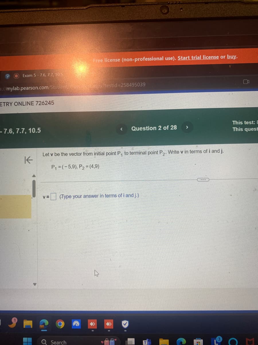 P
Exam 5-7.6, 7.7, 10.5
s://mylab.pearson.com/Student/
ETRY ONLINE 726245
-- 7.6, 7.7, 10.5
K
Free license (non-professional use). Start trial license or buy.
aspx?testid=258495039
<
Question 2 of 28
>
This test:
This quest
Let v be the vector from initial point P, to terminal point P2. Write v in terms of i and j.
P₁ (-5.9), P2 (4,9)
V=
(Type your answer in terms of i and j.)
Q Search