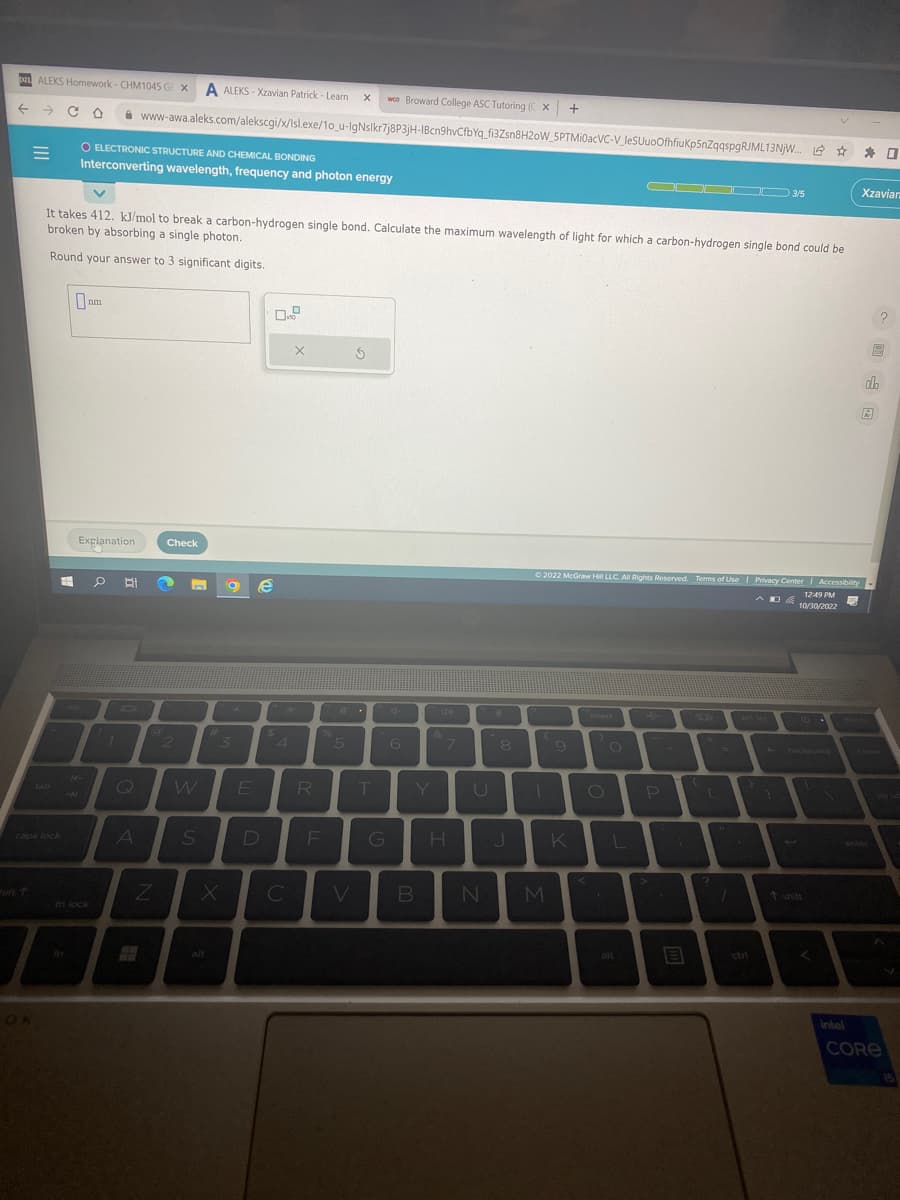 DIL ALEKS Homework-CHM1045 G x A ALEKS-Xzavian Patrick - Learn X wo Broward College ASC Tutoring ( x +
- со
=
OK
#
O ELECTRONIC STRUCTURE AND CHEMICAL BONDING
Interconverting wavelength, frequency and photon energy
It takes 412. kJ/mol to break a carbon-hydrogen single bond. Calculate the maximum wavelength of light for which a carbon-hydrogen single bond could be
broken by absorbing a single photon.
Round your answer to 3 significant digits.
0₁
nm
Explanation
fn lock
0 BI
7
www-awa.aleks.com/alekscgi/x/lsl.exe/10_u-IgNslkr7j8P3jH-IBcn9hvCfbYq_fi3Zsn8H20W_5PTMi0acVC-V_leSUuoOfhfiuKp5nZqqspgRJML13NjW... ✰ ✰ 0
Q
A
@
Z
Check
2
S
#
3
X
E
e
D
X
$A
4
C
R
%
F
5
Ś
6
T Y
G
B
&
7
H
U
N
8
Ⓒ2022 McGraw Hill LLC. All Rights Reserved. Terms of Use | Privacy Center | Accessibility
12:49 PM
DE
10/30/2022
M
9
K
insert
OODOO 3/5
O
L
4
P
200
+
C
?
1
}
ctri
backspace
Xzaviar
intel
enter
?
19
do
R
pa up
CORE