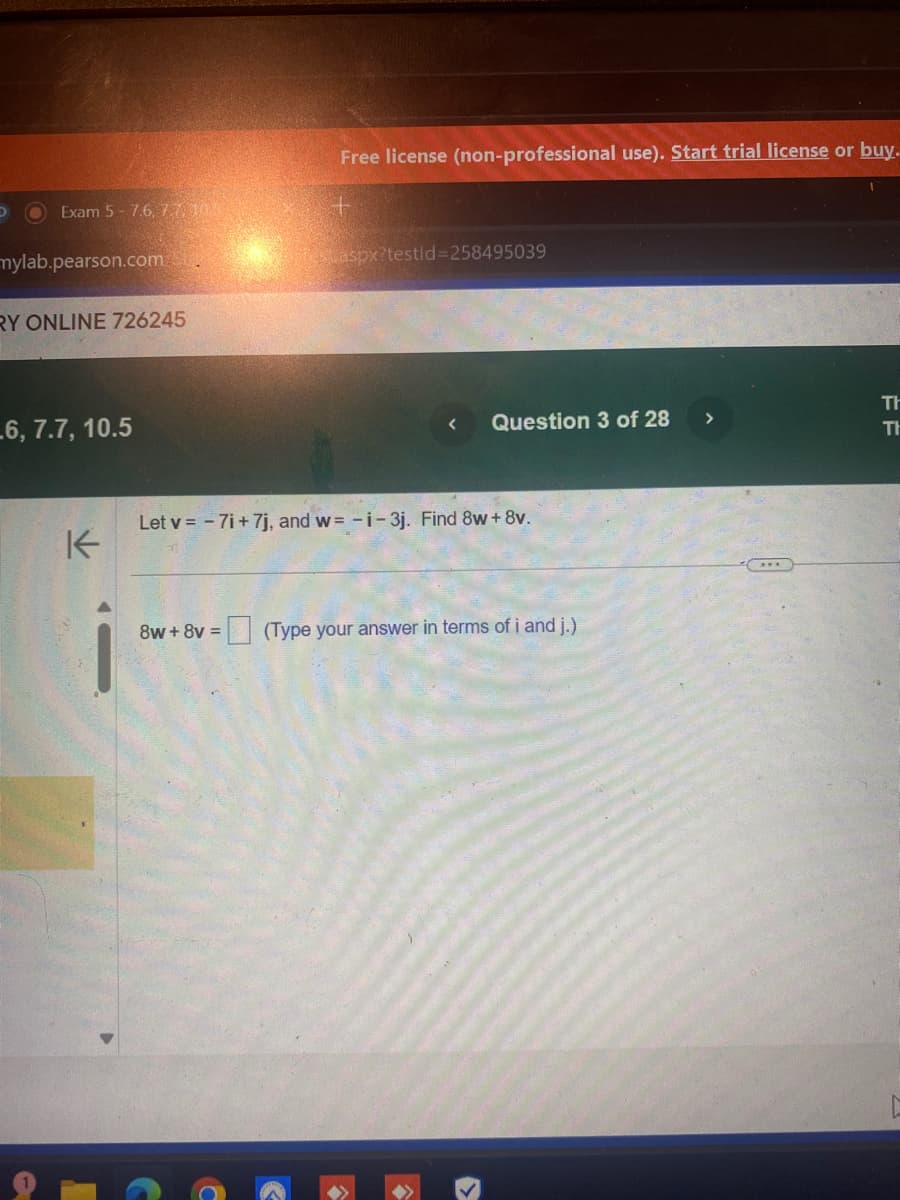 Free license (non-professional use). Start trial license or buy.
aspx?testid=258495039
D
Exam 5-7.6, 7103
+
mylab.pearson.com
RY ONLINE 726245
6, 7.7, 10.5
K
Question 3 of 28
>
Let v=-7i+7j, and w= -i- 3j. Find 8w+8v.
8w+8v=
☐ (Type your answer in terms of i and j.)
Th
FF