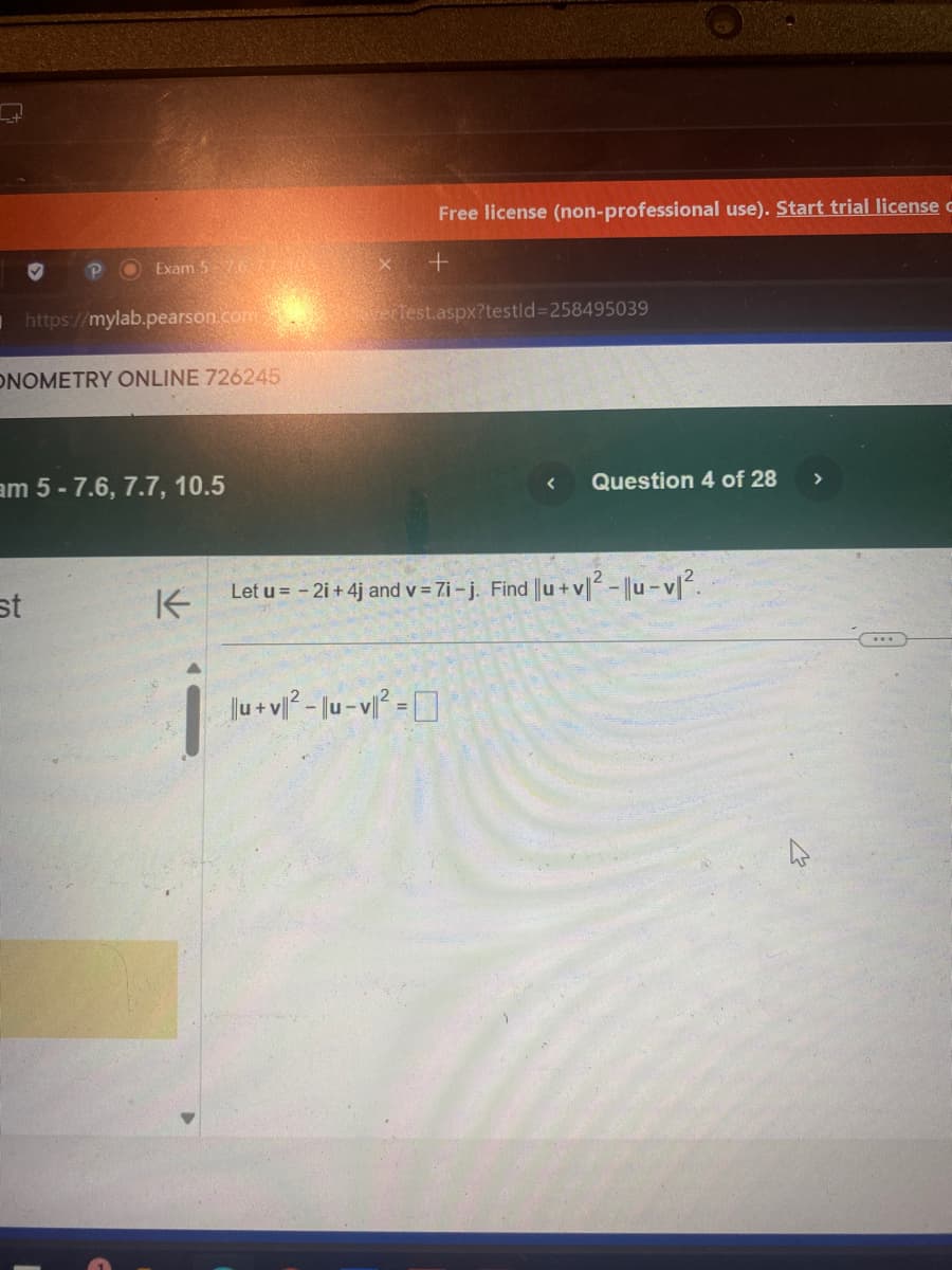 Free license (non-professional use). Start trial license
Exam 5-76 MES
X
+
https://mylab.pearson.com
erTest.aspx?testid=258495039
ONOMETRY ONLINE 726245
am 5-7.6, 7.7, 10.5
st
K
Question 4 of 28
>
Let u = -2i + 4j and v = 7i-j. Find ||u+v|² - ||u-v|12.
||u+v||-|u-v²=