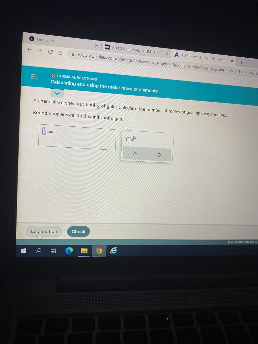 H
←
OneLogin
C
|||
= O CHEMICAL REACTIONS
Calculating and using the molar mass of elements
mol
Explanation
D21 ALEKS Homework- CHM1045 GE
X
www-awa.aleks.com/alekscgi/x/Isl.exe/1o_u-IgNslkr7j8P3jH-IBcn9hvCfbYq_fi3Zsn8H20W_5PTMI0acVC-U
A chemist weighed out 6.64 g of gold. Calculate the number of moles of gold she weighed out.
Round your answer to 3 significant digits.
At
Check
P
A ALEKS-Xzavian Patrick - Learn
X
S
X
+
Ⓒ2022 McGraw Hill LL