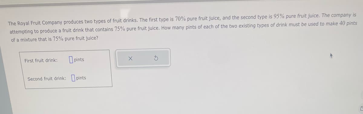 The Royal Fruit Company produces two types of fruit drinks. The first type is 70% pure fruit juice, and the second type is 95% pure fruit juice. The company is
attempting to produce a fruit drink that contains 75% pure fruit juice. How many pints of each of the two existing types of drink must be used to make 40 pints
of a mixture that is 75% pure fruit juice?
First fruit drink:
pints
Second fruit drink: pints
4
E