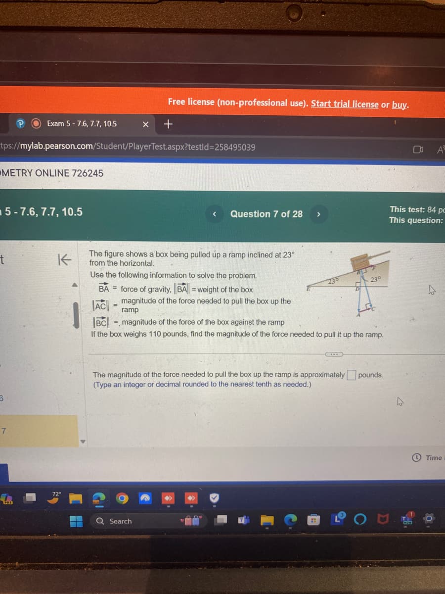 Exam 5-7.6, 7.7, 10.5
Free license (non-professional use). Start trial license or buy.
+
tps://mylab.pearson.com/Student/PlayerTest.aspx?testid=258495039
METRY ONLINE 726245
5-7.6, 7.7, 10.5
t
K
DA
This test: 84 pc
<
Question 7 of 28
>
This question:
The figure shows a box being pulled up a ramp inclined at 23°
from the horizontal.
Use the following information to solve the problem.
BA force of gravity, BA = weight of the box
=
23°
23°
AC
magnitude of the force needed to pull the box up the
ramp
BC
magnitude of the force of the box against the ramp
If the box weighs 110 pounds, find the magnitude of the force needed to pull it up the ramp.
6
The magnitude of the force needed to pull the box up the ramp is approximately pounds.
(Type an integer or decimal rounded to the nearest tenth as needed.)
7
PRE
Q Search
4
Time