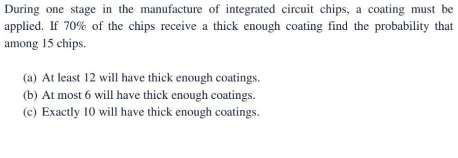 During one stage in the manufacture of integrated circuit chips, a coating must be
applied. If 70% of the chips receive a thick enough coating find the probability that
among 15 chips.
(a) At least 12 will have thick enough coatings.
(b) At most 6 will have thick enough coatings.
(c) Exactly 10 will have thick enough coatings.