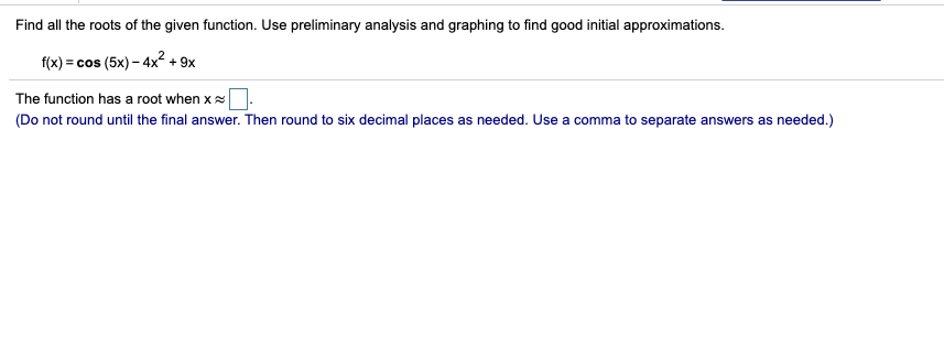 Find all the roots of the given function. Use preliminary analysis and graphing to find good initial approximations.
f(x) = cos (5x) - 4x² + 9x
The function has a root when x
(Do not round until the final answer. Then round to six decimal places as needed. Use a comma to separate answers as needed.)