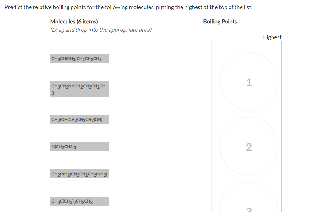 Predict the relative boiling points for the following molecules, putting the highest at the top of the list.
Molecules (6 items)
Boiling Points
(Drag and drop into the appropriate area)
CH3CH(CH3)CH2CH2CH3
CH3CH2NHCH2CH2CH₂CH
CH2(OH)CH2CH2CH2(OH)
N(CH2CH3)3
CH2(NH2)CH2CH2CH2(NH2)
CH3C(CH3)2CH2CH3
1
2
?
Highest