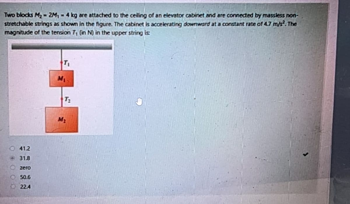 Two blocks M2-2M₁ = 4 kg are attached to the ceiling of an elevator cabinet and are connected by massless non-
stretchable strings as shown in the figure. The cabinet is accelerating downward at a constant rate of 4.7 m/s². The
magnitude of the tension 7, (in N) in the upper string is:
41.2
31.8
zero
50.6
22.4
T₁
M₁
T₂
M₂