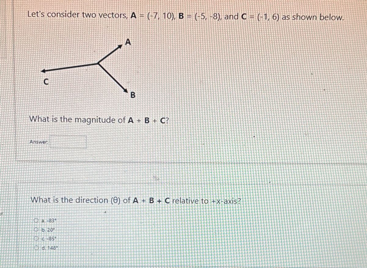 Let's consider two vectors, A = (-7, 10), B = (-5, -8), and C = (-1, 6) as shown below.
A
C
B
What is the magnitude of A+ B+ C?
Answer
What is the direction (8) of A+B+C relative to +x-axis?
a-839
b. 20
C-85
3 d. 148°