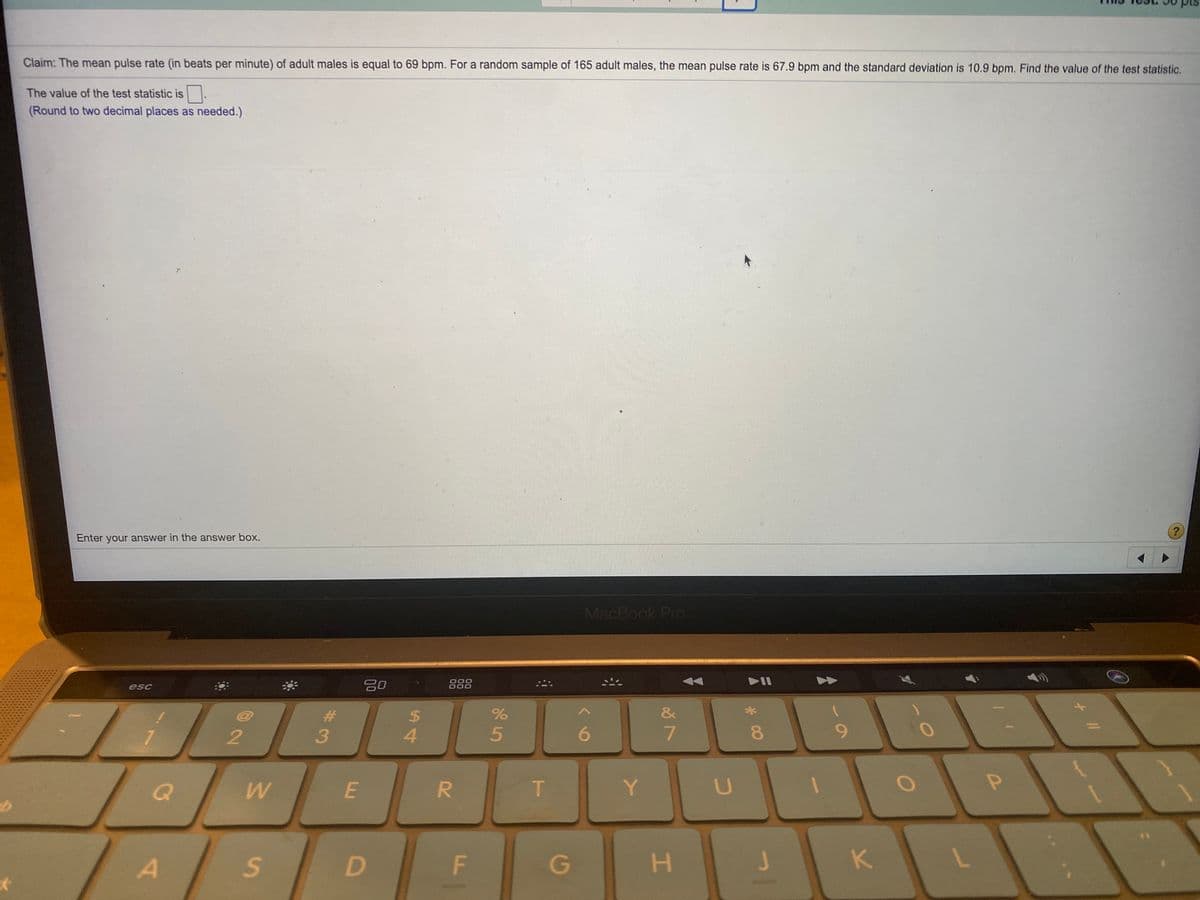 Claim: The mean pulse rate (in beats per minute) of adult males is equal to 69 bpm. For a random sample of 165 adult males, the mean pulse rate is 67.9 bpm and the standard deviation is 10.9 bpm. Find the value of the test statistic.
The value of the test statistic is.
(Round to two decimal places as needed.)
?
Enter your answer in the answer box.
MacBook Pro
888
O00
000
esc
&
%24
4.
6.
8.
9.
R.
Y
F
G
H.
K.
5
00
林3
w/
