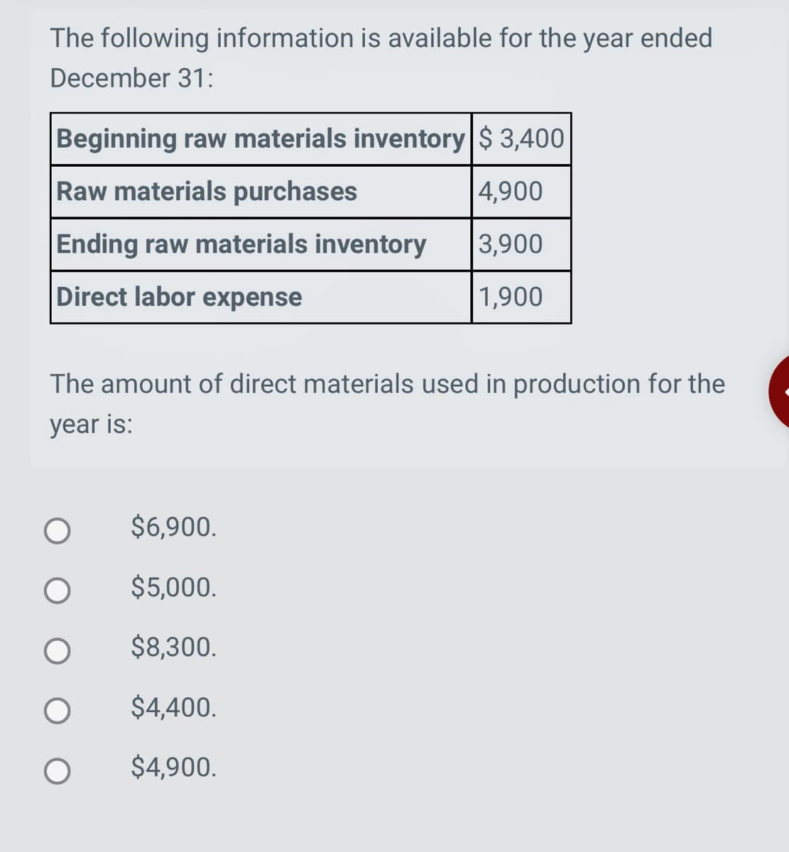 The following information is available for the year ended
December 31:
Beginning raw materials inventory $ 3,400
Raw materials purchases
4,900
Ending raw materials inventory
3,900
Direct labor expense
1,900
The amount of direct materials used in production for the
year is:
O
$6,900.
$5,000.
$8,300.
$4,400.
$4,900.