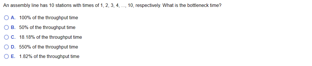 An assembly line has 10 stations with times of 1, 2, 3, 4, ..., 10, respectively. What is the bottleneck time?
O A. 100% of the throughput time
O B.
50% of the throughput time
O C.
18.18% of the throughput time
O D. 550% of the throughput time
O E. 1.82% of the throughput time