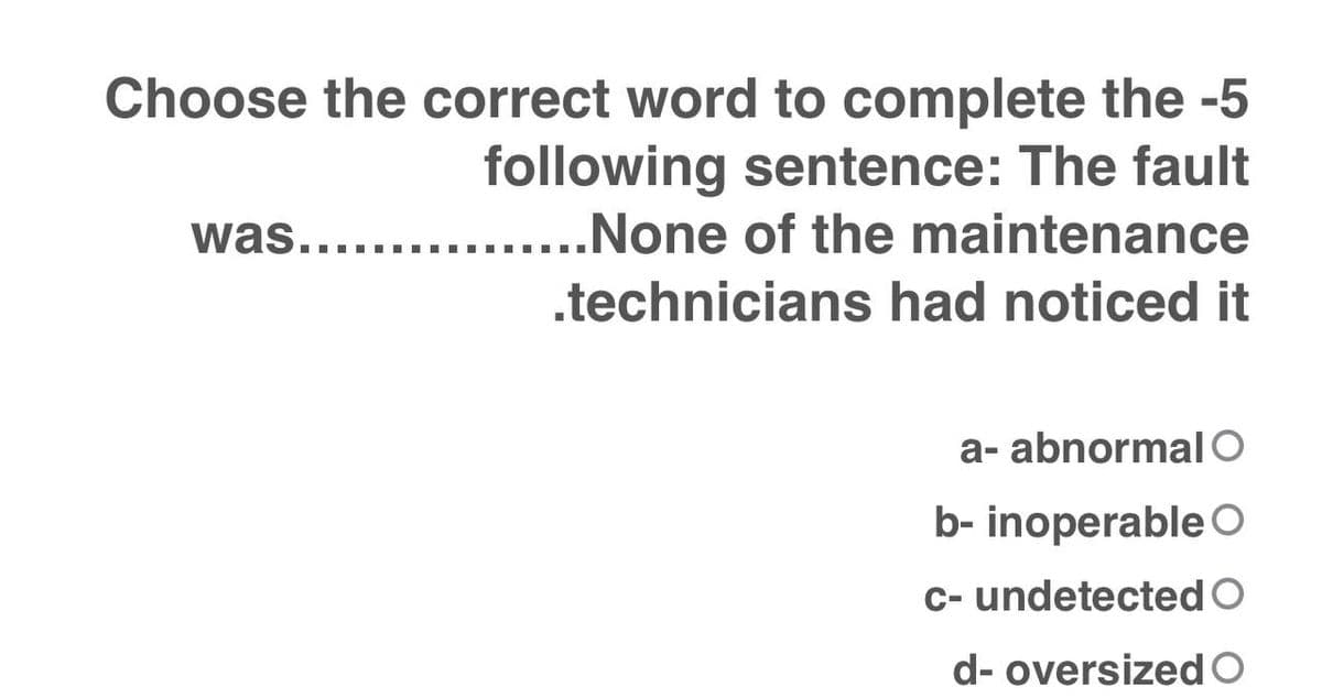 Choose the correct word to complete the -5
following sentence: The fault
was.......
None of the maintenance
.I ..
.technicians had noticed it
a- abnormal O
b- inoperable O
C- undetected O
d- oversizedO
