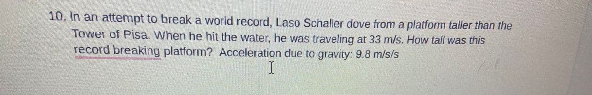 10. In an attempt to break a world record, Laso Schaller dove from a platform taller than the
Tower of Pisa. When he hit the water, he was traveling at 33 m/s. How tall was this
record breaking platform? Acceleration due to gravity: 9.8 m/s/s
I