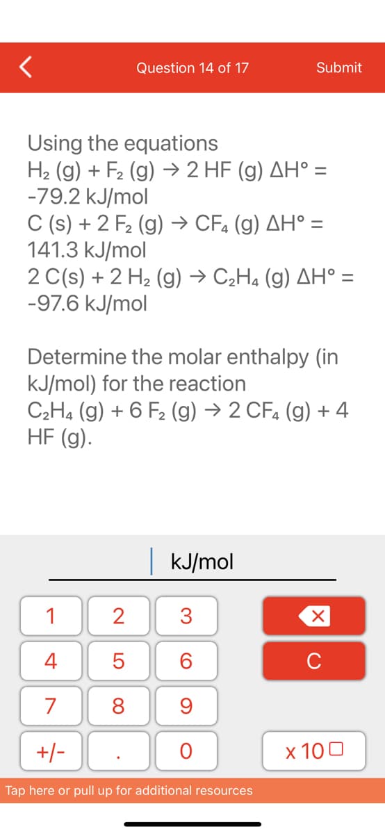 Question 14 of 17
Using the equations
H₂ (g) + F₂ (g) → 2 HF (g) AH° =
-79.2 kJ/mol
C (s) + 2 F₂ (g) → CF4 (g) AH° =
141.3 kJ/mol
2 C(s) + 2 H₂(g) → C₂H4 (g) AH° =
-97.6 kJ/mol
Determine the molar enthalpy (in
kJ/mol) for the reaction
1
4
7
+/-
C₂H4 (g) + 6 F₂ (g) → 2 CF4 (g) + 4
HF (g).
2
5
8
| kJ/mol
3
Submit
60
9
O
Tap here or pull up for additional resources
XU
x 100