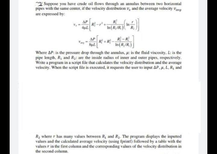 Suppose you have crude oil flows through an annulus between two horizontal
pipes with the same center, if the velocity distribution, and the average velocity Vavp
are expressed by:
R
R
In (R₂/R.)
(F)]
In-
4μl.
R-R
ΔΡ
SµL
R+R
In(R./R)
Where AP: is the pressure drop through the annulus, u: is the fluid viscosity, L: is the
pipe length, R, and R₂: are the inside radius of inner and outer pipes, respectively.
Write a program in a script file that calculates the velocity distribution and the average
velocity. When the script file is executed, it requests the user to input AP. u. L. R, and
R₂ where r has many values between R₁ and R₂. The program displays the inputted
values and the calculated average velocity (using fprintf) followed by a table with the
values r in the first column and the corresponding values of the velocity distribution in
the second column.