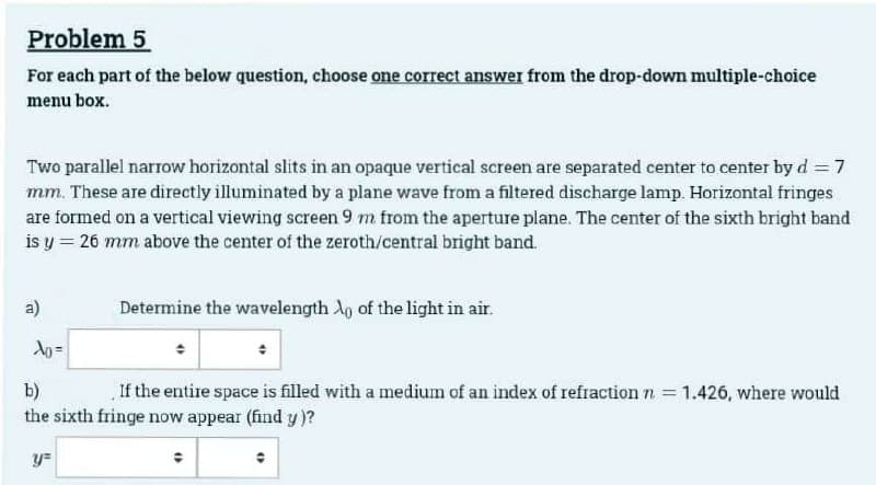 Problem 5
For each part of the below question, choose one correct answer from the drop-down multiple-choice
menu box.
Two parallel narrow horizontal slits in an opaque vertical screen are separated center to center by d = 7
mm. These are directly illuminated by a plane wave from a filtered discharge lamp. Horizontal fringes
are formed on a vertical viewing screen 9 m from the aperture plane. The center of the sixth bright band
is y = 26 mm above the center of the zeroth/central bright band.
a)
Xo=
Determine the wavelength o of the light in air.
b)
If the entire space is filled with a medium of an index of refraction n = 1.426, where would
the sixth fringe now appear (find y)?
y=