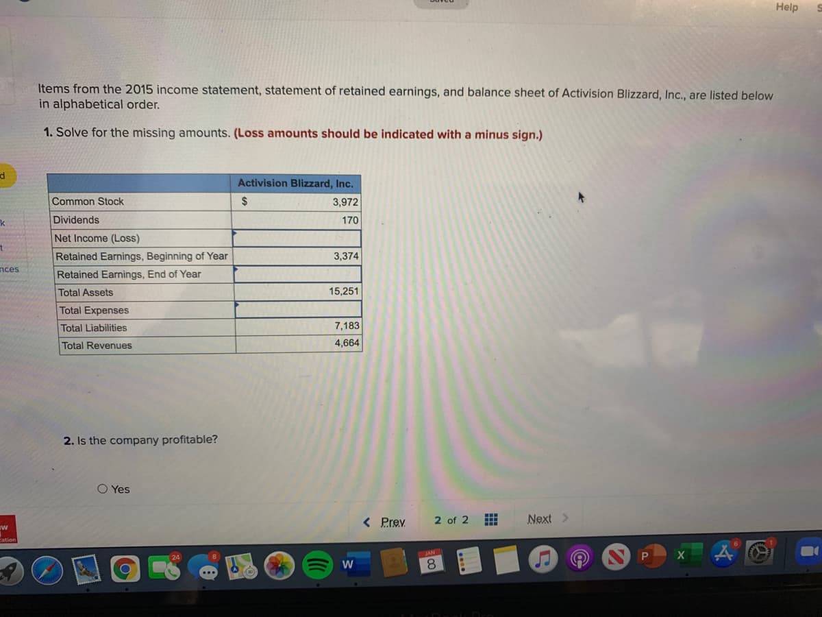 Help
Items from the 2015 income statement, statement of retained earnings, and balance sheet of Activision Blizzard, Inc., are listed below
in alphabetical order.
1. Solve for the missing amounts. (Loss amounts should be indicated with a minus sign.)
Activision Blizzard, Inc.
Common Stock
2$
3,972
k
Dividends
170
Net Income (Loss)
Retained Earnings, Beginning of Year
3,374
nces
Retained Earnings, End of Year
Total Assets
15,251
Total Expenses
Total Liabilities
7,183
Total Revenues
4,664
2. Is the company profitable?
O Yes
< Prev
2 of 2
Next >
ww
X
W
8.
....
