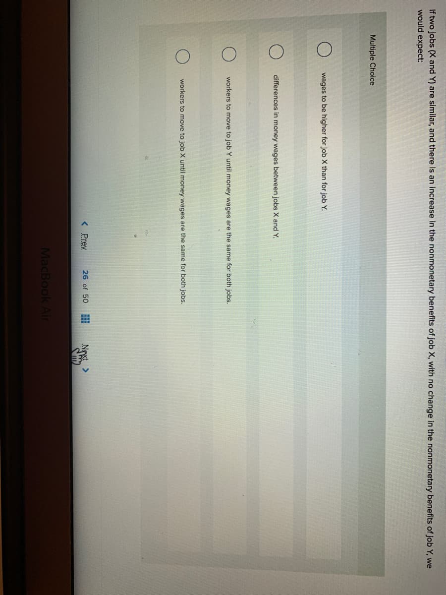 If two jobs (X and Y) are similar, and there is an increase in the nonmonetary benefits of job X, with no change in the nonmonetary benefits of job Y, we
would expect:
Multiple Choice
wages to be higher for job X than for job Y.
differences in money wages between jobs X and Y.
workers to move to job Y until money wages
the
me for both jobs.
workers to move to job X until money wages are the same for both jobs.
< Prev
26 of 50
Next >
MacBook Air
