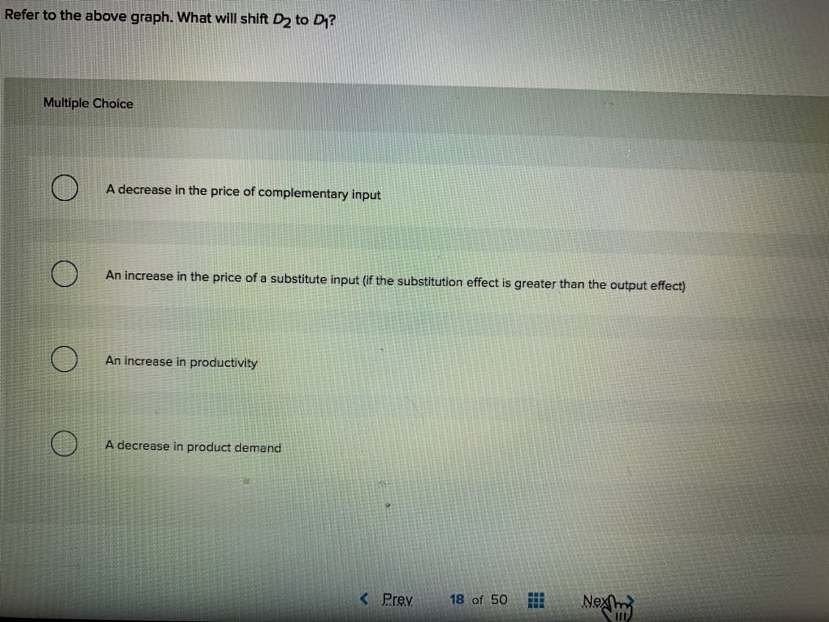Refer to the above graph. What will shift D2 to D?
Multiple Choice
A decrease in the price of complementary input
An increase in the price of a substitute input (if the substitution effect is greater than the output effect)
An increase in productivity
A decrease in product demand
Nexm
< Prev
18 of 50
