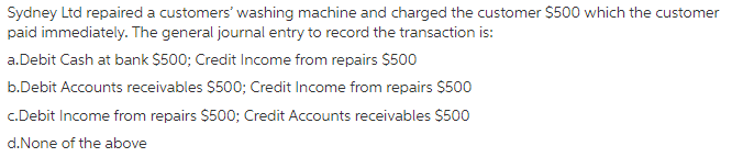 Sydney Ltd repaired a customers' washing machine and charged the customer $500 which the customer
paid immediately. The general journal entry to record the transaction is:
a.Debit Cash at bank $500; Credit Income from repairs $500
b.Debit Accounts receivables $500; Credit Income from repairs $500
c.Debit Income from repairs $500; Credit Accounts receivables $500
d.None of the above
