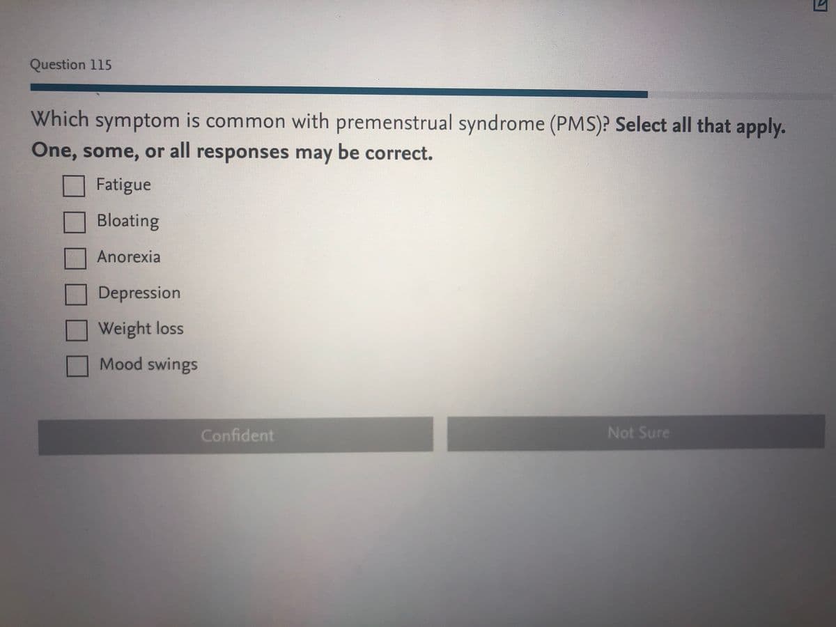 Question 115
Which symptom is common with premenstrual syndrome (PMS)? Select all that apply.
One, some, or all responses may be correct.
Fatigue
Bloating
Anorexia
Depression
Weight loss
Mood swings
Confident
Not Sure