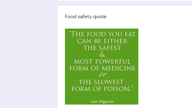 Food safety quote
"THE FOOD YOU EAT
CAN BE EITHER
THE SAFEST
&
MOST POWERFUL
FORM OF MEDICINE
or
THE SLOWEST
FORM OF POISON."
Ann Wigmore
