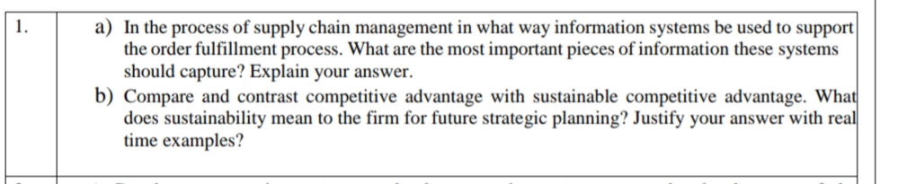 a) In the process of supply chain management in what way information systems be used to support
the order fulfillment process. What are the most important pieces of information these systems
should capture? Explain your answer.
b) Compare and contrast competitive advantage with sustainable competitive advantage. What
does sustainability mean to the firm for future strategic planning? Justify your answer with real
time examples?

