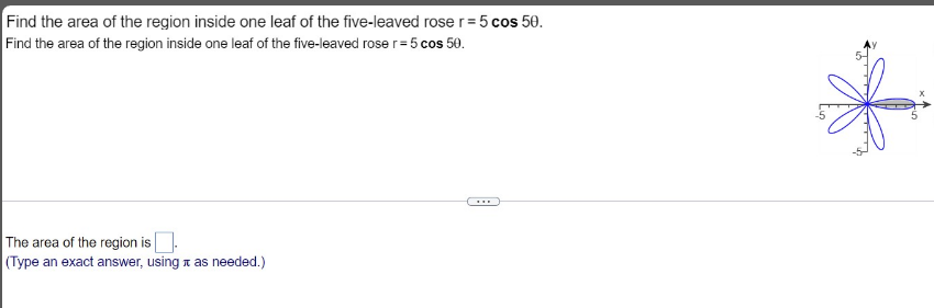 Find the area of the region inside one leaf of the five-leaved rose r= 5 cos 50.
Find the area of the region inside one leaf of the five-leaved rose r=5 cos 50.
...
The area of the region is.
(Type an exact answer, using a as needed.)
