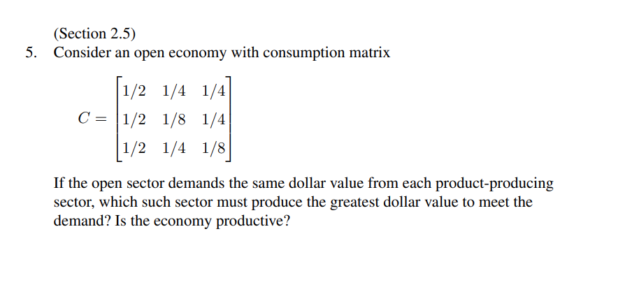 5.
(Section 2.5)
Consider an open economy with consumption matrix
[1/2 1/4 1/4
C= 1/2 1/8 1/4
1/2 1/4 1/8
If the open sector demands the same dollar value from each product-producing
sector, which such sector must produce the greatest dollar value to meet the
demand? Is the economy productive?