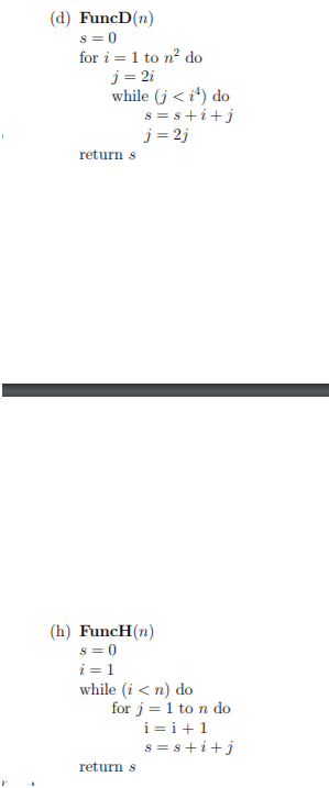 (d) FuncD(n)
s = 0
for i = 1 to n? do
j= 2i
while (j < i*) do
s = s+i+j
j = 2j
return s
(h) FuncH(n)
s = 0
i =1
while (i < n) do
for j = 1 to n do
i =i+1
s = s+i+j
return s
