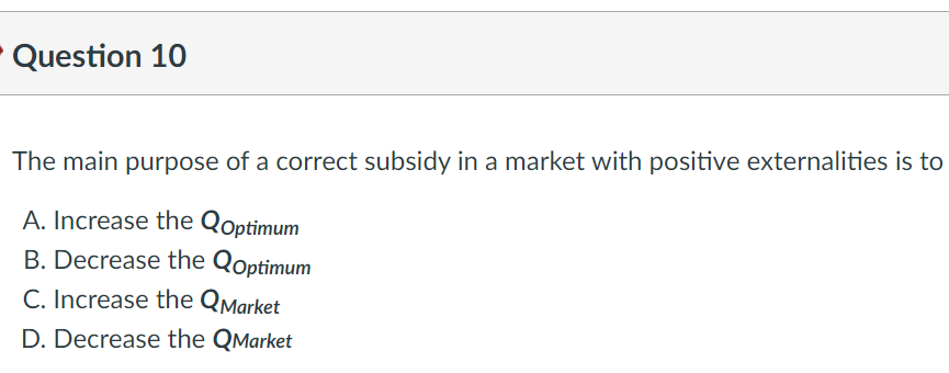 Question 10
The main purpose of a correct subsidy in a market with positive externalities is to
A. Increase the Qoptimum
B. Decrease the Qoptimum
C. Increase the QMarket
D. Decrease the QMarket