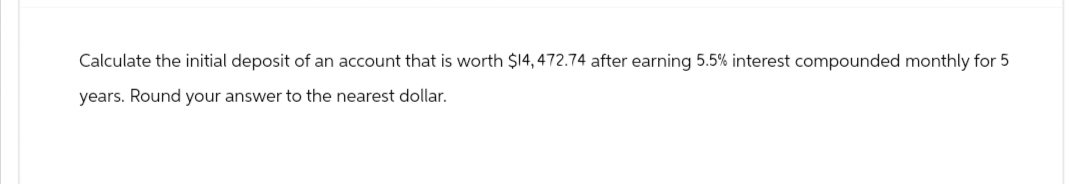 Calculate the initial deposit of an account that is worth $14, 472.74 after earning 5.5% interest compounded monthly for 5
years. Round your answer to the nearest dollar.