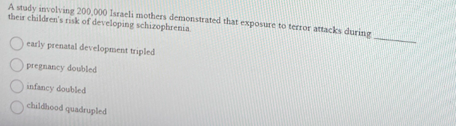 A study involving 200,000 Israeli mothers demonstrated that exposure to terror attacks during
their children's risk of developing schizophrenia.
early prenatal development tripled
pregnancy doubled
infancy doubled
childhood quadrupled