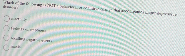 Which of the following is NOT a behavioral or cognitive change that accompanies major depressive
disorder?
inactivity
feelings of emptiness
recalling negative events
mania