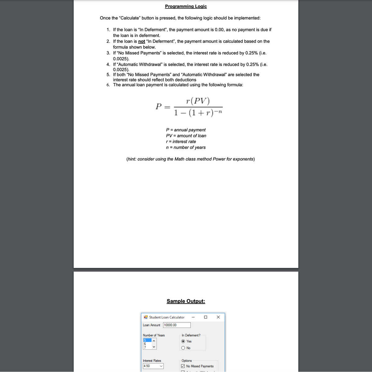 Programming Logic
Once the "Calculate" button is pressed, the following logic should be implemented:
1. If the loan is "In Deferment", the payment amount is 0.00, as no payment is due if
the loan is in deferment.
2. If the loan is not "In Deferment", the payment amount is calculated based on the
formula shown below.
3. If “No Missed Payments" is selected, the interest rate is reduced by 0.25% (i.e.
0.0025).
4. If “Automatic Withdrawal" is selected, the interest rate is reduced by 0.25% (i.e.
0.0025).
5. If both "No Missed Payments" and "Automatic Withdrawal" are selected the
interest rate should reflect both deductions
6. The annual loan payment is calculated using the following formula:
r(PV)
P =
1– (1+r)-
P = annual payment
PV = amount of loan
r = interest rate
n = number of years
(hint: consider using the Math class method Power for exponents)
Sample Output:
Student Loan Calculator
Loan Amount 10000.00
Number of Years
In Defement?
5
Yes
No
Interest Rates
Options
4.50
M No Missed Payments
