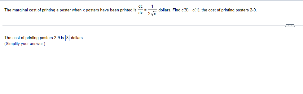 dc
The marginal cost of printing a poster when x posters have been printed is
1
dollars. Find c(9) – c(1), the cost of printing posters 2-9.
%3D
dx 2/x
The cost of printing posters 2-9 is 8 dollars.
(Simplify your answer.)
