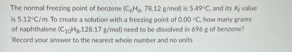 The normal freezing point of benzene (C6H6. 78.12 g/mol) is 5.49°C, and its Kf value
is 5.12°C/m. To create a solution with a freezing point of 0.00 °C, how many grams
of naphthalene (C₁0H8.128.17 g/mol) need to be dissolved in 696 g of benzene?
Record your answer to the nearest whole number and no units