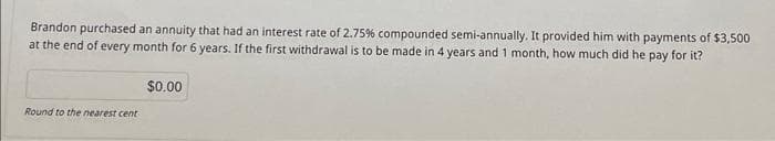 Brandon purchased an annuity that had an interest rate of 2.75% compounded semi-annually. It provided him with payments of $3,500
at the end of every month for 6 years. If the first withdrawal is to be made in 4 years and 1 month, how much did he pay for it?
Round to the nearest cent
$0.00