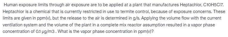 Human exposure limits through air exposure are to be applied at a plant that manufactures Heptachlor, C10H5C17.
Heptachlor is a chemical that is currently restricted in use to termite control, because of exposure concerns. These
limits are given in ppm (v), but the release to the air is determined in g/s. Applying the volume flow with the current
ventilation system and the volume of the plant in a complete mix reactor assumption resulted in a vapor phase
concentration of 0.1 µg/m3. What is the vapor phase concentration in ppm(v)?