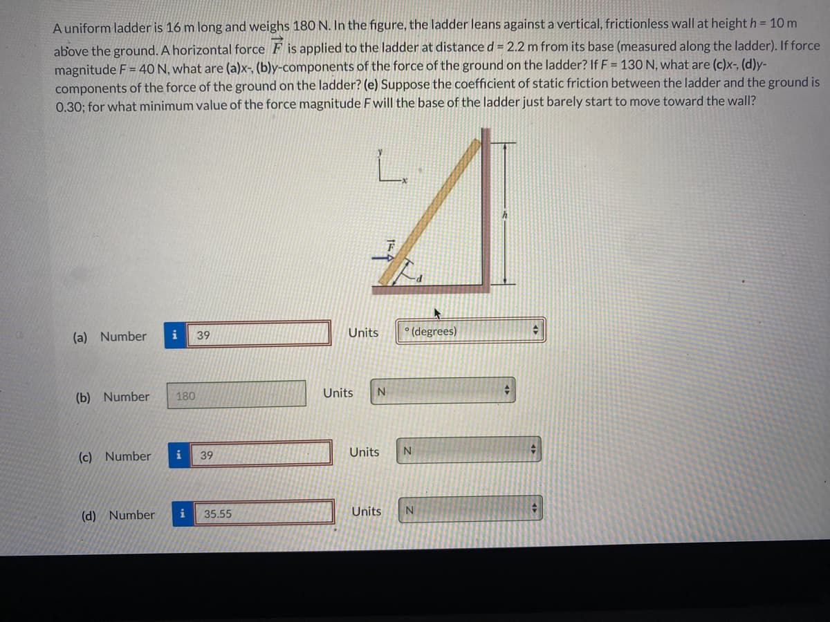 A uniform ladder is 16 m long and weighs 180 N. In the figure, the ladder leans against a vertical, frictionless wall at height h = 10 m
above the ground. A horizontal force F is applied to the ladder at distance d = 2.2 m from its base (measured along the ladder). If force
magnitude F = 40 N, what are (a)x-, (b)y-components of the force of the ground on the ladder? If F = 130 N, what are (c)x-, (d)y-
components of the force of the ground on the ladder? (e) Suppose the coefficient of static friction between the ladder and the ground is
0.30; for what minimum value of the force magnitude F will the base of the ladder just barely start to move toward the wall?
L.
(a) Number
i
Units
° (degrees)
39
Units
(b) Number
180
(c) Number
i
Units
39
(d) Number
i
Units
35.55
