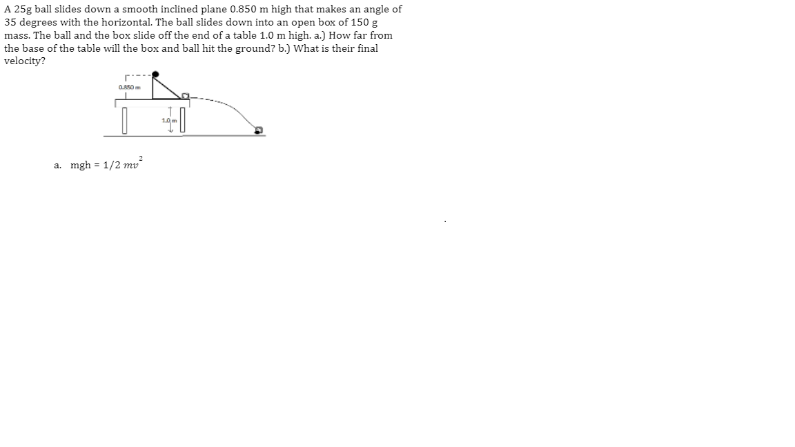 A 25g ball slides down a smooth inclined plane 0.850 m high that makes an angle of
35 degrees with the horizontal. The ball slides down into an open box of 150 g
mass. The ball and the box slide off the end of a table 1.0 m high. a.) How far from
the base of the table will the box and ball hit the ground? b.) What is their final
velocity?
r.---
assom
a. mgh = 1/2 mv
