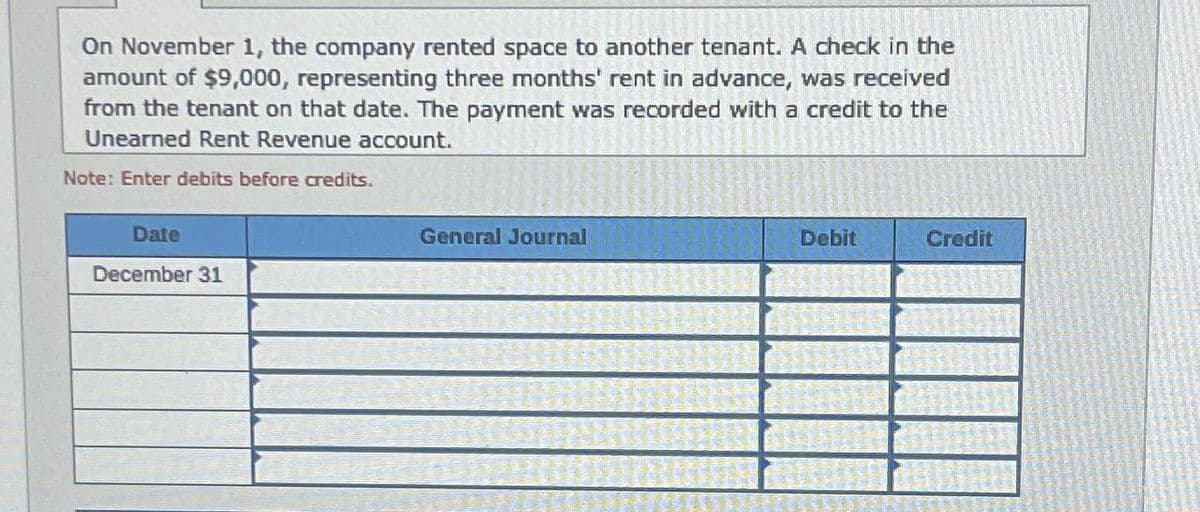 On November 1, the company rented space to another tenant. A check in the
amount of $9,000, representing three months' rent in advance, was received
from the tenant on that date. The payment was recorded with a credit to the
Unearned Rent Revenue account.
Note: Enter debits before credits.
Date
December 31
General Journal
Debit
Credit