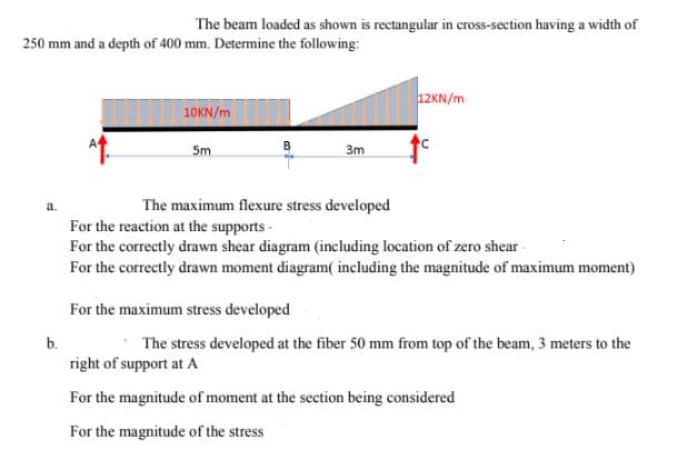 The beam loaded as shown is rectangular in cross-section having a width of
250 mm and a depth of 400 mm. Determine the following:
12KN/m
10KN/m
5m
3m
a.
The maximum flexure stress developed
For the reaction at the supports -
For the correctly drawn shear diagram (including location of zero shear
For the correctly drawn moment diagram( including the magnitude of maximum moment)
For the maximum stress developed
b.
*The stress developed at the fiber 50 mm from top of the beam, 3 meters to the
right of support at A
For the magnitude of moment at the section being considered
For the magnitude of the stress