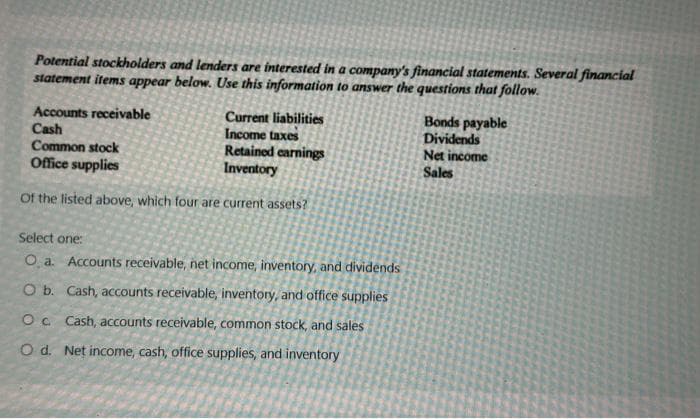 Potential stockholders and lenders are interested in a company's financial statements. Several financial
statement items appear below. Use this information to answer the questions that follow.
Accounts receivable
Current liabilities
Income taxes
Cash
Common stock
Retained earnings
Office supplies
Inventory
of the listed above, which four are current assets?
Select one:
O a. Accounts receivable, net income, inventory, and dividends
O b. Cash, accounts receivable, inventory, and office supplies
O c. Cash, accounts receivable, common stock, and sales
O d. Net income, cash, office supplies, and inventory
Bonds payable
Dividends
Net income
Sales