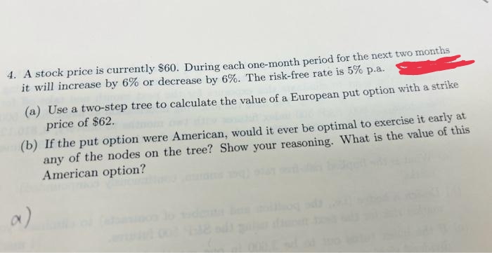 4. A stock price is currently $60. During each one-month period for the next two months
it will increase by 6% or decrease by 6%. The risk-free rate is 5% p.a.
(a) Use a two-step tree to calculate the value of a European put option with a strike
price of $62.
(b) If the put option were American, would it ever be optimal to exercise it early at
any of the nodes on the tree? Show your reasoning. What is the value of this
American option?